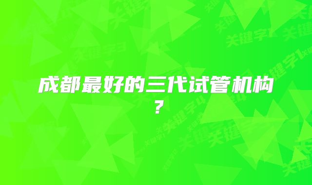 成都最好的三代试管机构?