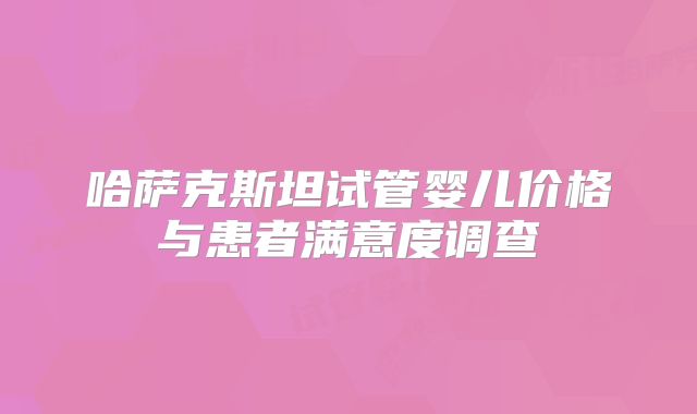 哈萨克斯坦试管婴儿价格与患者满意度调查