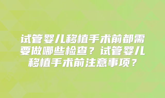 试管婴儿移植手术前都需要做哪些检查?试管婴儿移植手术前注意事项?