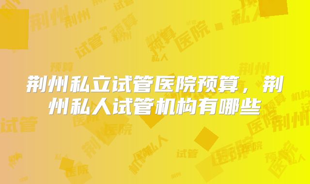 荆州私立试管医院预算,荆州私人试管机构有哪些