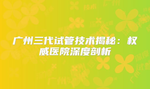 广州三代试管技术揭秘：权威医院深度剖析