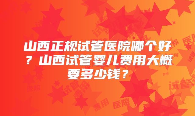 山西正规试管医院哪个好？山西试管婴儿费用大概要多少钱？