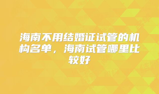 海南不用结婚证试管的机构名单,海南试管哪里比较好
