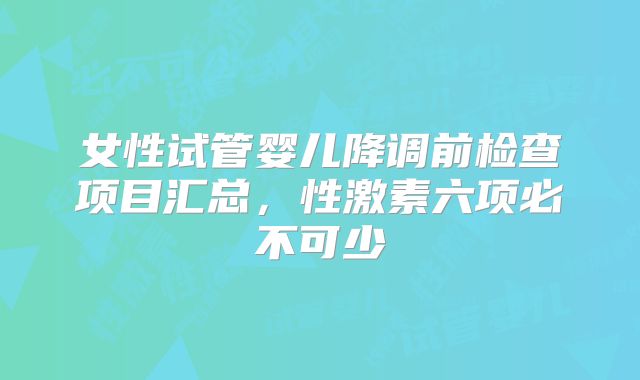 女性试管婴儿降调前检查项目汇总，性激素六项必不可少