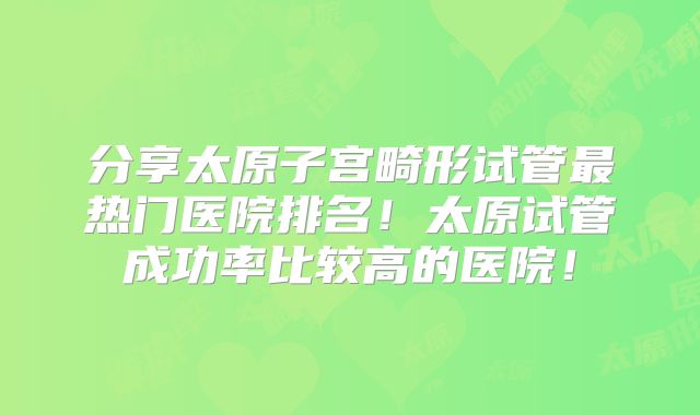 分享太原子宫畸形试管最热门医院排名!太原试管成功率比较高的医院!