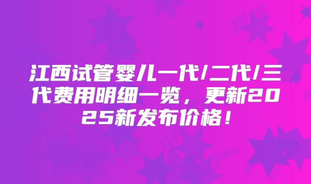 江西试管婴儿一代/二代/三代费用明细一览,更新2025新发布价格!