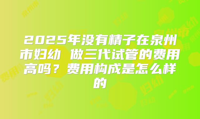 2025年没有精子在泉州市妇幼 做三代试管的费用高吗？费用构成是怎么样的
