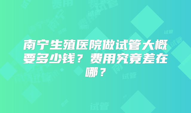 南宁生殖医院做试管大概要多少钱？费用究竟差在哪？