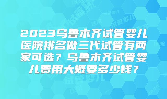2023乌鲁木齐试管婴儿医院排名做三代试管有两家可选？乌鲁木齐试管婴儿费用大概要多少钱？