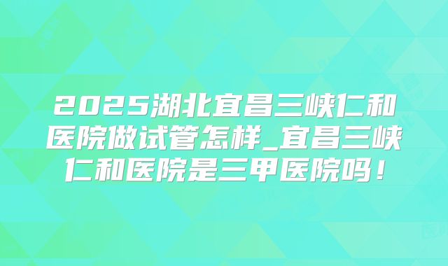2025湖北宜昌三峡仁和医院做试管怎样_宜昌三峡仁和医院是三甲医院吗！