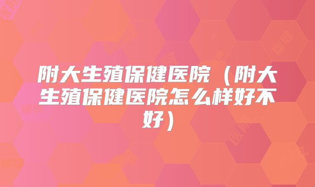 附大生殖保健医院（附大生殖保健医院怎么样好不好）