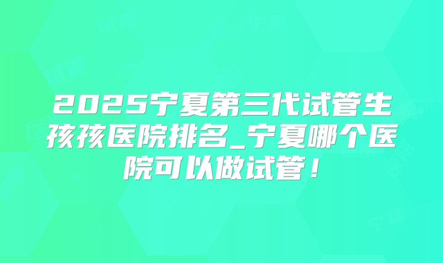 2025宁夏第三代试管生孩孩医院排名_宁夏哪个医院可以做试管!