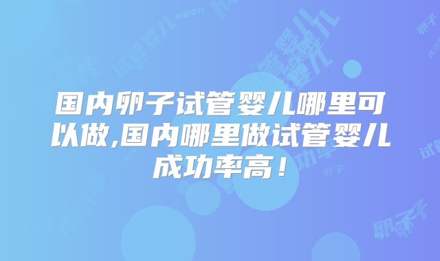 国内卵子试管婴儿哪里可以做,国内哪里做试管婴儿成功率高！