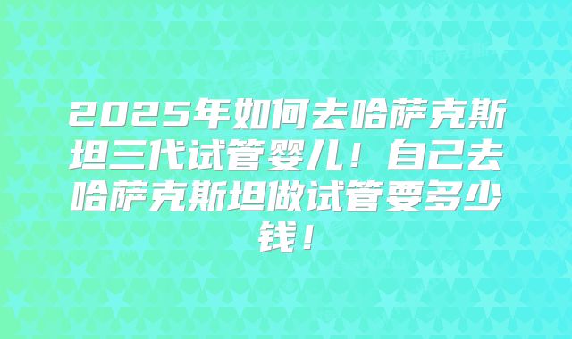 2025年如何去哈萨克斯坦三代试管婴儿！自己去哈萨克斯坦做试管要多少钱！