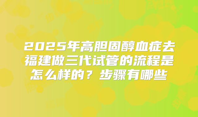 2025年高胆固醇血症去福建做三代试管的流程是怎么样的？步骤有哪些