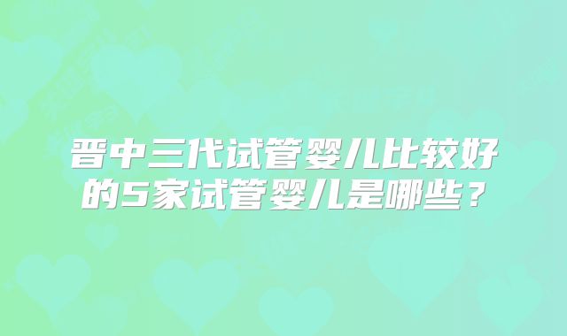 晋中三代试管婴儿比较好的5家试管婴儿是哪些?