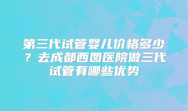 第三代试管婴儿价格多少?去成都西囡医院做三代试管有哪些优势