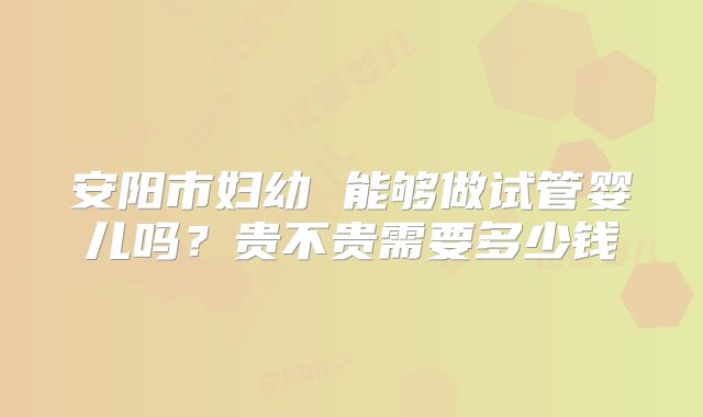 安阳市妇幼 能够做试管婴儿吗？贵不贵需要多少钱