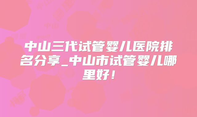 中山三代试管婴儿医院排名分享_中山市试管婴儿哪里好!