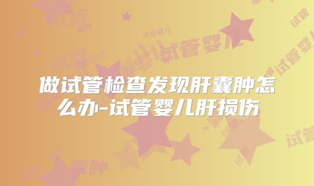 做试管检查发现肝囊肿怎么办-试管婴儿肝损伤