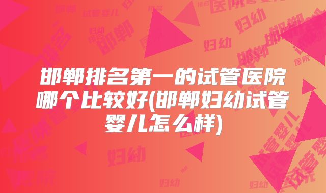 邯郸排名第一的试管医院哪个比较好(邯郸妇幼试管婴儿怎么样)