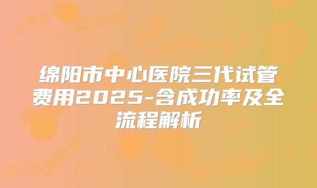 绵阳市中心医院三代试管费用2025-含成功率及全流程解析