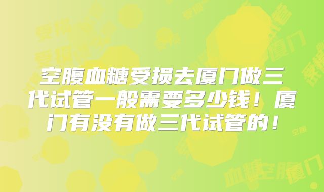 空腹血糖受损去厦门做三代试管一般需要多少钱!厦门有没有做三代试管的!