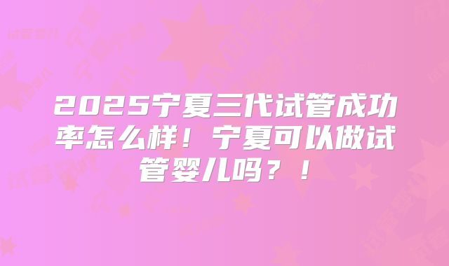 2025宁夏三代试管成功率怎么样!宁夏可以做试管婴儿吗?!