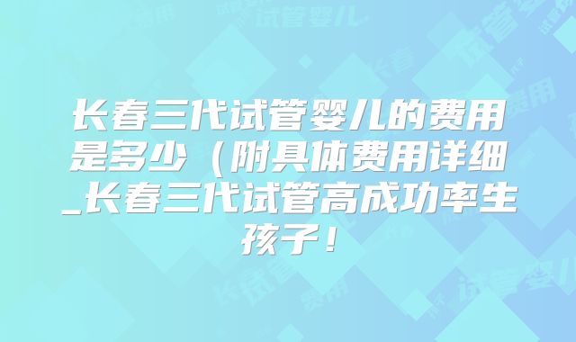 长春三代试管婴儿的费用是多少(附具体费用详细_长春三代试管高成功率生孩子!