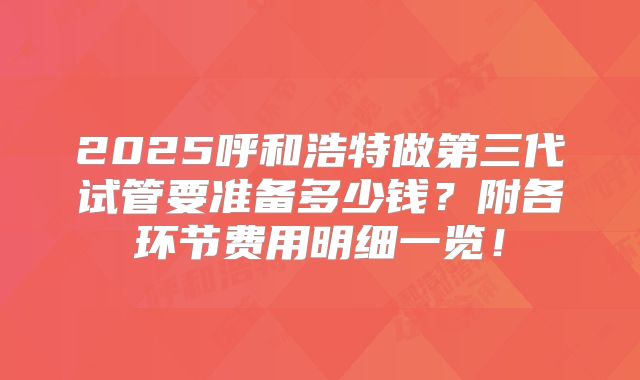 2025呼和浩特做第三代试管要准备多少钱？附各环节费用明细一览！