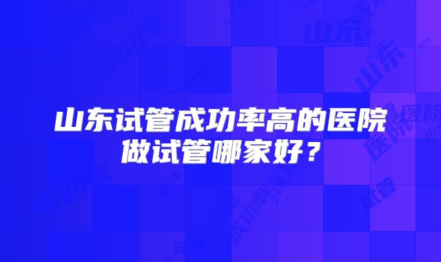山东试管成功率高的医院做试管哪家好？
