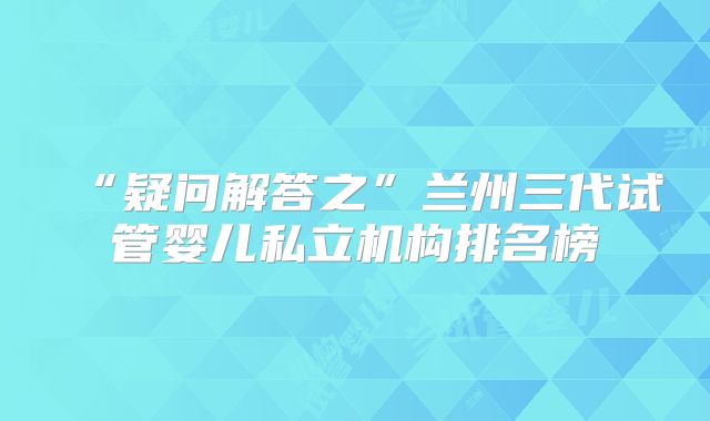 “疑问解答之”兰州三代试管婴儿私立机构排名榜