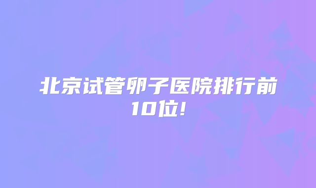 北京试管卵子医院排行前10位!