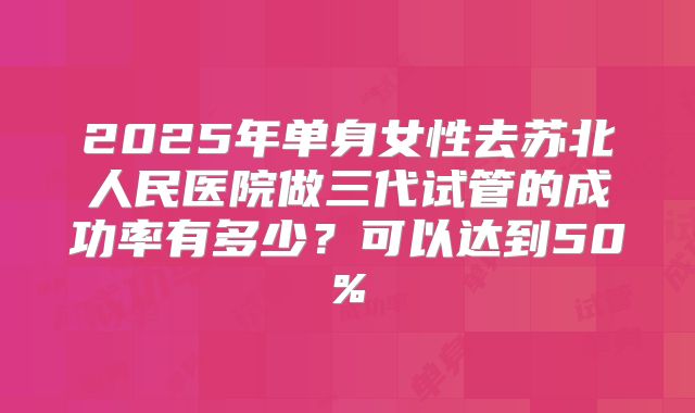 2025年单身女性去苏北人民医院做三代试管的成功率有多少?可以达到50%