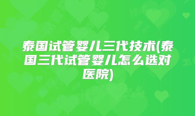 泰国试管婴儿三代技术(泰国三代试管婴儿怎么选对医院)