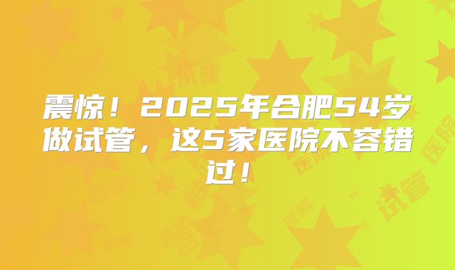 震惊！2025年合肥54岁做试管，这5家医院不容错过！
