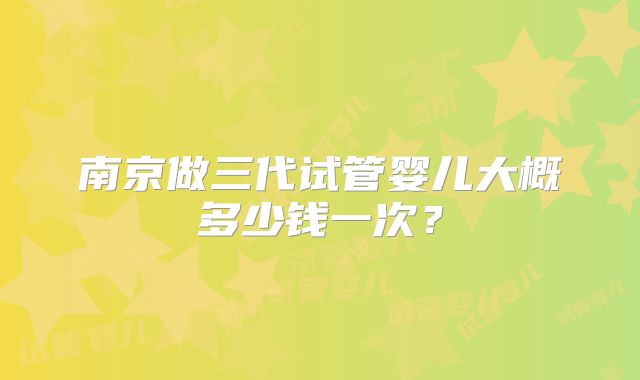 南京做三代试管婴儿大概多少钱一次?