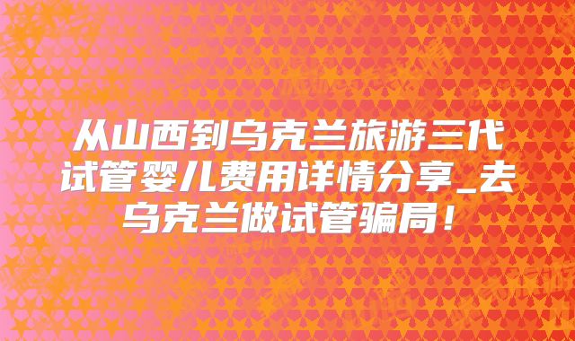 从山西到乌克兰旅游三代试管婴儿费用详情分享_去乌克兰做试管骗局！
