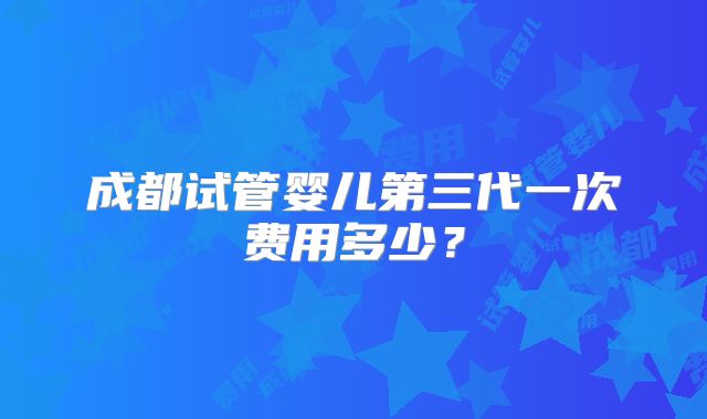 成都试管婴儿第三代一次费用多少?