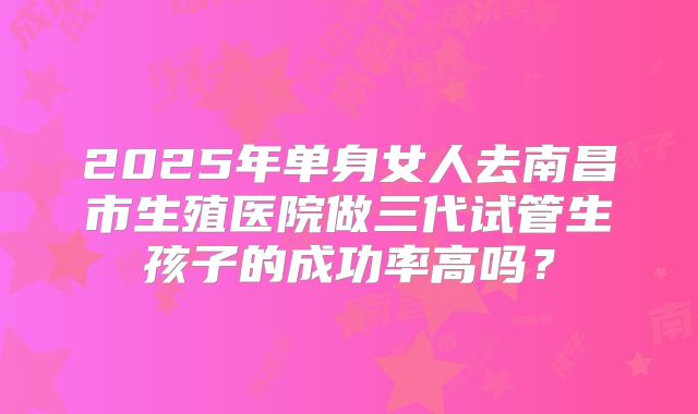 2025年单身女人去南昌市生殖医院做三代试管生孩子的成功率高吗?