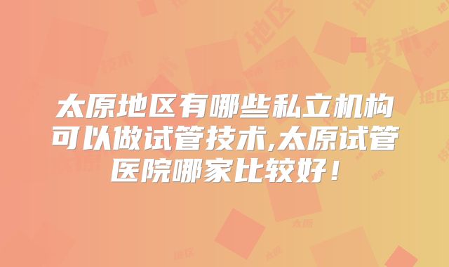 太原地区有哪些私立机构可以做试管技术,太原试管医院哪家比较好!