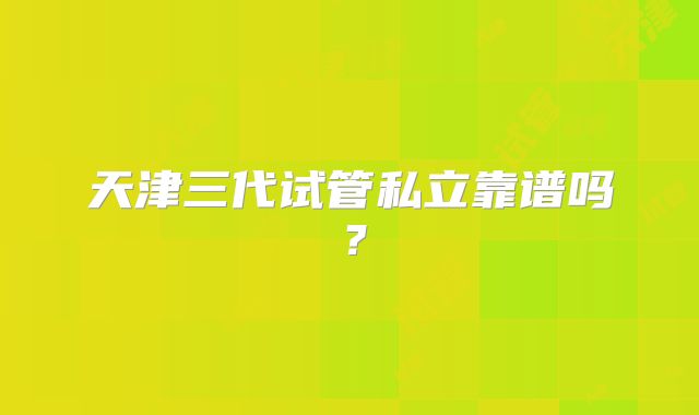 天津三代试管私立靠谱吗?