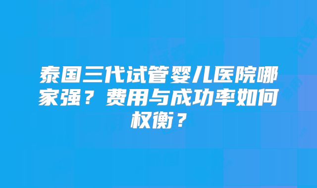 泰国三代试管婴儿医院哪家强?费用与成功率如何权衡?