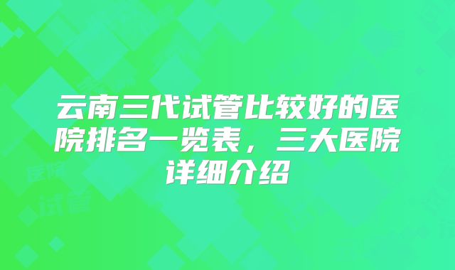 云南三代试管比较好的医院排名一览表，三大医院详细介绍