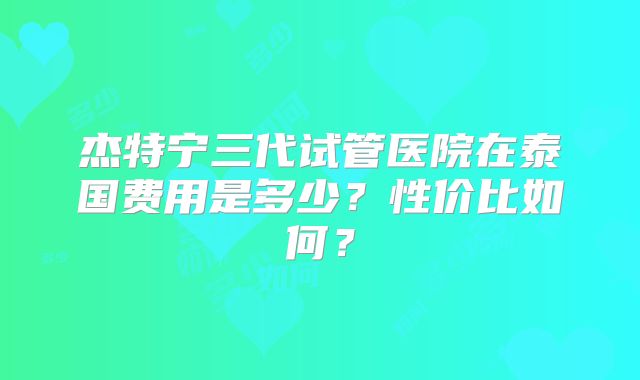 杰特宁三代试管医院在泰国费用是多少？性价比如何？