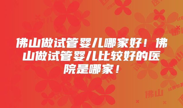 佛山做试管婴儿哪家好！佛山做试管婴儿比较好的医院是哪家！