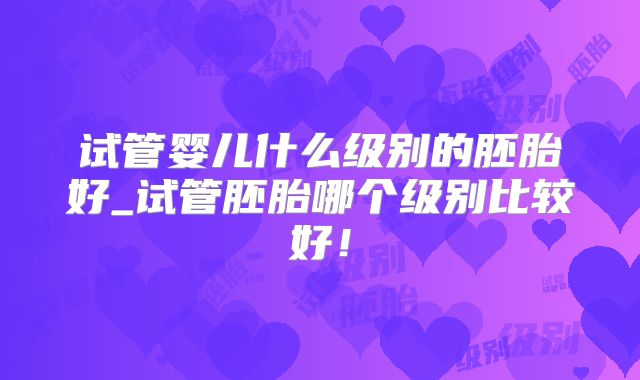 试管婴儿什么级别的胚胎好_试管胚胎哪个级别比较好！