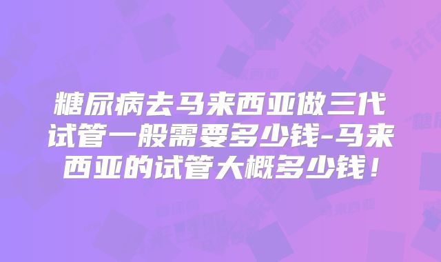 糖尿病去马来西亚做三代试管一般需要多少钱-马来西亚的试管大概多少钱!