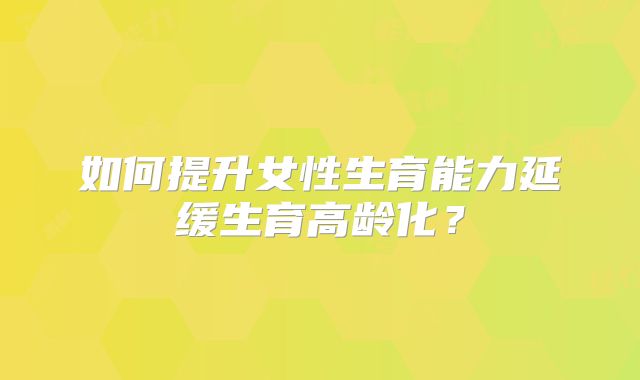 如何提升女性生育能力延缓生育高龄化？