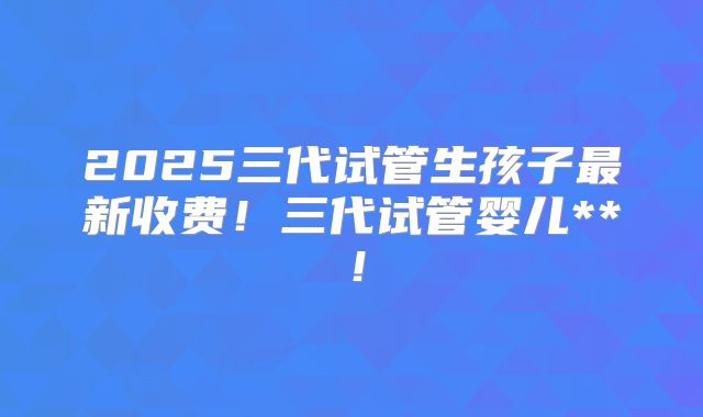 2025三代试管生孩子最新收费！三代试管婴儿**！